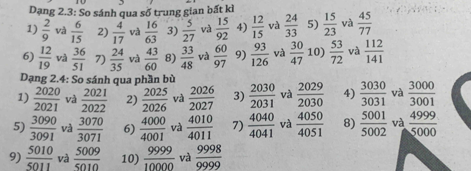 Dạng 2.3: So sánh qua số trung gian bất kì 
1)  2/9  và  6/15  2)  4/17  và  16/63  3)  5/27  và  15/92  4)  12/15  và  24/33  5)  15/23  và  45/77 
6)  12/19  và  36/51  7)  24/35  và  43/60  8)  33/48  và  60/97  9)  93/126  và  30/47  10)  53/72  và  112/141 
Dạng 2.4: So sánh qua phần bù 
1)  2020/2021  và  2021/2022  2)  2025/2026  và  2026/2027  3)  2030/2031  và  2029/2030  4)  3030/3031  và  3000/3001 
5)  3090/3091  và  3070/3071  6)  4000/4001  và  4010/4011  7)  4040/4041  và  4050/4051  8)  5001/5002  và  4999/5000 
9)  5010/5011  và  5009/5010  10)  9999/10000  và  9998/9999 