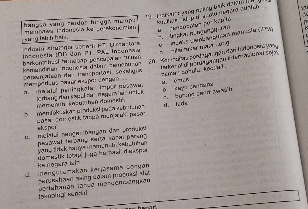 Indikator yang paling baik dalam mengul
da
bangsa yang cerdas hingga mampu kualitas hidup di suatu negara adalah .... tal
membawa Indonesia ke perekonomian
a. pendapatan per kapita
p
yang lebih baik.
b. tingkat pengangguran
Industri strategis seperti PT. Dirgantara c. indeks pembangunan manusia (IPM)
K
Indonesia (DI) dan PT. PAL Indonesia
d. nilai tukar mata uang
20. Komoditas perdagangan dari Indonesia yang
berkontribusi terhadap pencapaian tujuan terkenal di perdagangan internasional sejak
kemandirian Indonesia dalam pemenuhan
persenjataan dan transportasi, sekaligus
zaman dahulu, kecuali ....
memperluas pasar ekspor dengan ....
a. melalui peningkatan impor pesawat a. emas
terbang dan kapal dari negara lain untuk b. kayu cendana
c. burung cendrawasih
memenuhi kebutuhan domestik
b. memfokuskan produksi pada kebutuhan d. lada
pasar domestik tanpa menjajaki pasar
ekspor
c. melalui pengembangan dan produksi
pesawat terbang serta kapal perang
yang tidak hanya memenuhi kebutuhan
domestik tetapi juga berhasil diekspor
ke negara lain
d. mengutamakan kerjasama dengan
perusahaan asing dalam produksi alat
pertahanan tanpa mengembangkan
teknologi sendiri
benar!