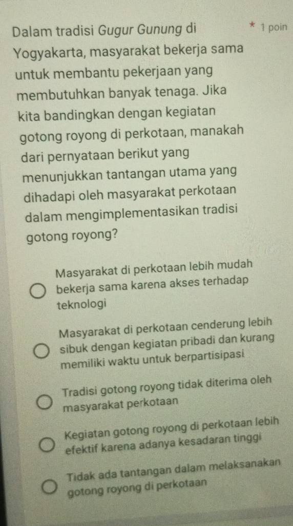 Dalam tradisi Gugur Gunung di 1 poin
Yogyakarta, masyarakat bekerja sama
untuk membantu pekerjaan yang
membutuhkan banyak tenaga. Jika
kita bandingkan dengan kegiatan
gotong royong di perkotaan, manakah
dari pernyataan berikut yang
menunjukkan tantangan utama yang
dihadapi oleh masyarakat perkotaan
dalam mengimplementasikan tradisi
gotong royong?
Masyarakat di perkotaan lebih mudah
bekerja sama karena akses terhadap
teknologi
Masyarakat di perkotaan cenderung lebih
sibuk dengan kegiatan pribadi dan kurang
memiliki waktu untuk berpartisipasi
Tradisi gotong royong tidak diterima oleh
masyarakat perkotaan
Kegiatan gotong royong di perkotaan lebih
efektif karena adanya kesadaran tinggi
Tidak ada tantangan dalam melaksanakan
gotong royong di perkotaan