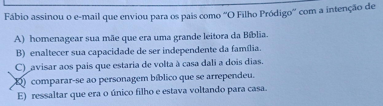 Fábio assinou o e-mail que enviou para os pais como “O Filho Pródigo' com a intenção de
A) homenagear sua mãe que era uma grande leitora da Bíblia.
B) enaltecer sua capacidade de ser independente da família.
C) avisar aos pais que estaria de volta à casa dali a dois dias.
Q) comparar-se ao personagem bíblico que se arrependeu.
E) ressaltar que era o único filho e estava voltando para casa.