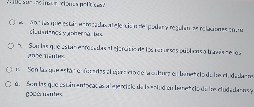 ¿Que son las instituciones políticas?
a. Son las que están enfocadas al ejercicio del poder y regulan las relaciones entre
ciudadanos y gobernantes.
b. Son las que están enfocadas al ejercicio de los recursos públicos a través de los
gobernantes.
c. Son las que están enfocadas al ejercicio de la cultura en benefcio de los ciudadanos
d. Son las que están enfocadas al ejercicio de la salud en beneficio de los ciudadanos y
gobernantes.