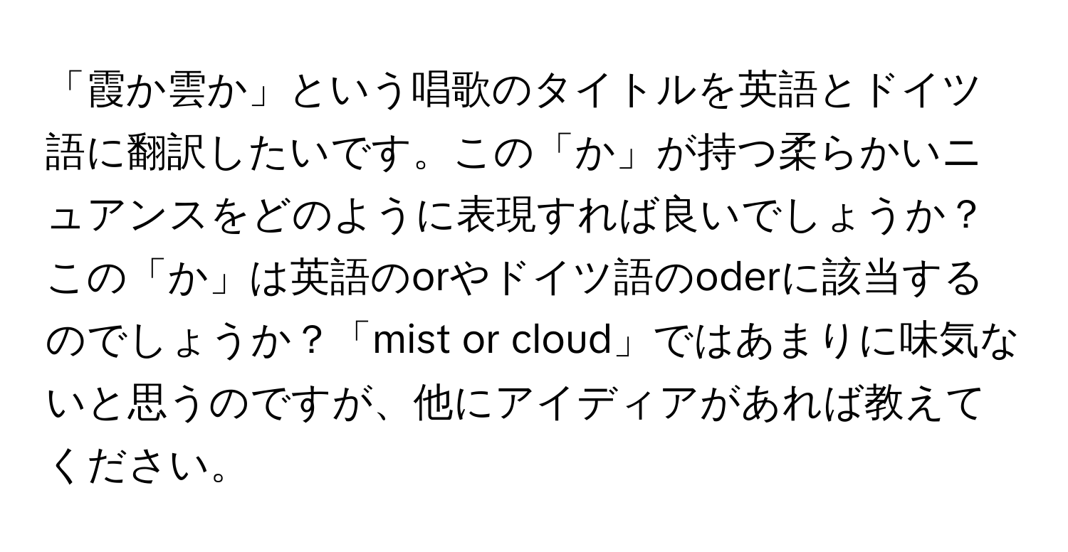 「霞か雲か」という唱歌のタイトルを英語とドイツ語に翻訳したいです。この「か」が持つ柔らかいニュアンスをどのように表現すれば良いでしょうか？この「か」は英語のorやドイツ語のoderに該当するのでしょうか？「mist or cloud」ではあまりに味気ないと思うのですが、他にアイディアがあれば教えてください。