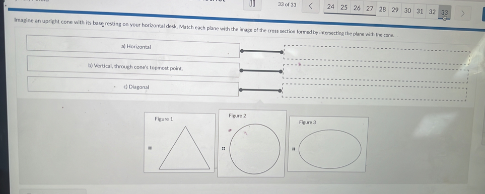 of 33 24 25 26 27 28 29 30 31 32 33 >
Imagine an upright cone with its base resting on your horizontal desk. Match each plane with the image of the cross section formed by intersecting the plane with the cone.
a) Horizontal
b) Vertical, through cone's topmost point.
c) Diagonal
Figure 2