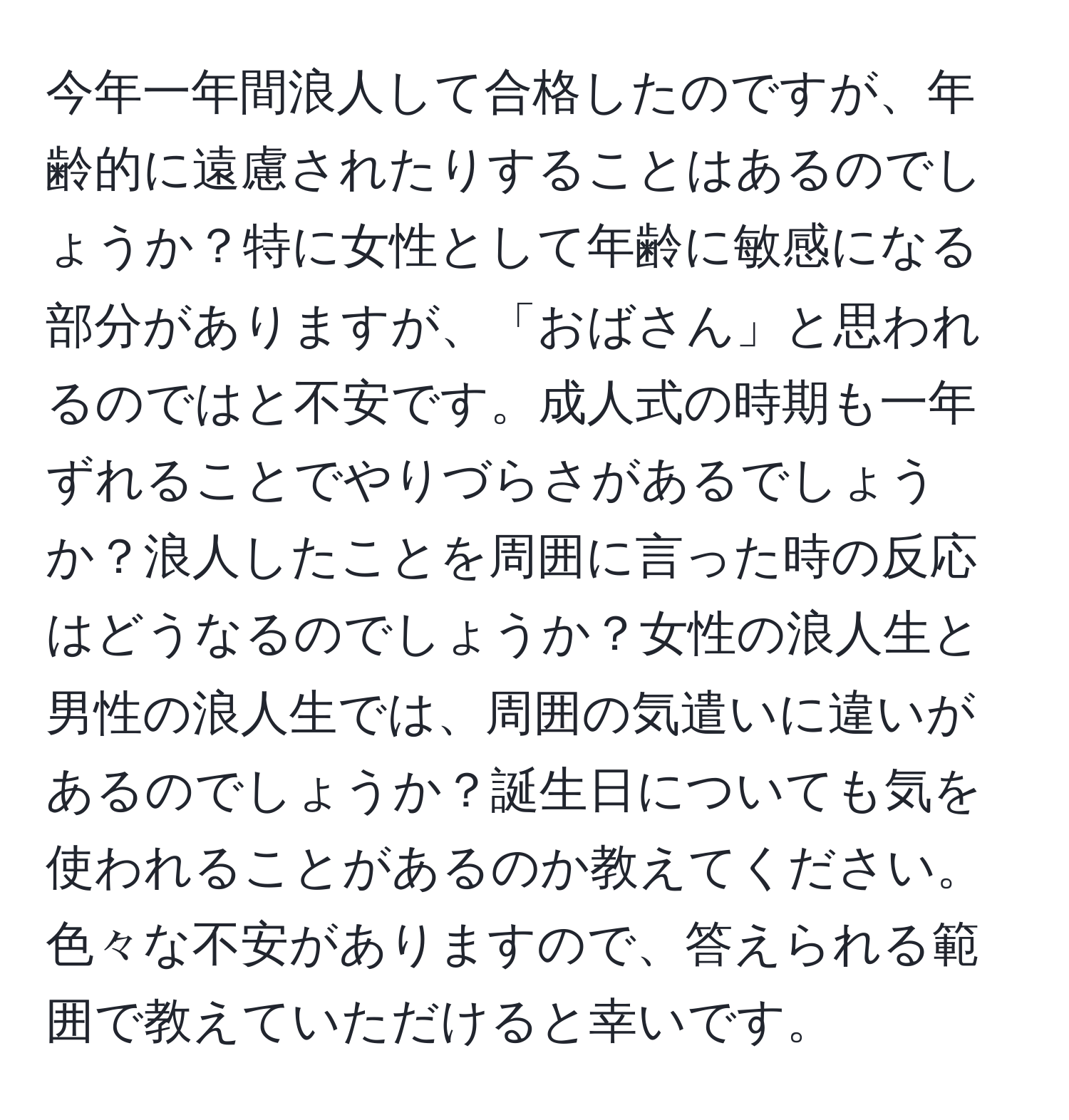 今年一年間浪人して合格したのですが、年齢的に遠慮されたりすることはあるのでしょうか？特に女性として年齢に敏感になる部分がありますが、「おばさん」と思われるのではと不安です。成人式の時期も一年ずれることでやりづらさがあるでしょうか？浪人したことを周囲に言った時の反応はどうなるのでしょうか？女性の浪人生と男性の浪人生では、周囲の気遣いに違いがあるのでしょうか？誕生日についても気を使われることがあるのか教えてください。色々な不安がありますので、答えられる範囲で教えていただけると幸いです。