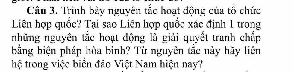 Trình bày nguyên tắc hoạt động của tổ chức 
Liên hợp quốc? Tại sao Liên hợp quốc xác định 1 trong 
những nguyên tắc hoạt động là giải quyết tranh chấp 
bằng biện pháp hòa bình? Từ nguyên tắc này hãy liên 
hệ trong việc biên đảo Việt Nam hiện nay?