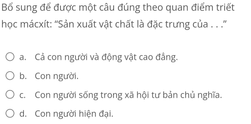 Bổ sung để được một câu đúng theo quan điểm triết
học mácxít: “Sản xuất vật chất là đặc trưng của . . .”
a. Cả con người và động vật cao đẳng.
b. Con người.
c. Con người sống trong xã hội tư bản chủ nghĩa.
d. Con người hiện đại.