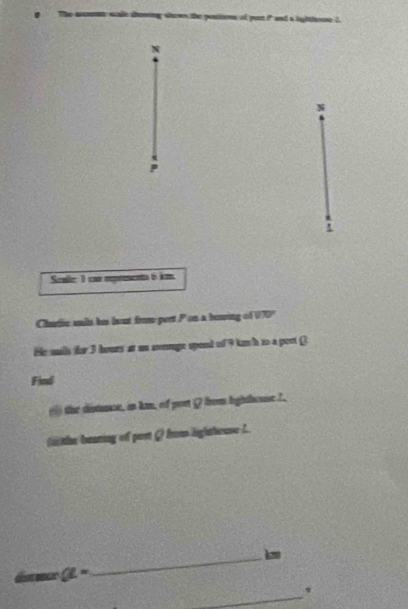 Scale: 1 cm rprsents 6 k
Chutic undn his brut fro pert P on a bowing of W70° 
He sils for 3 hours at an moge speed of 9 ku i to a pest Q
Find 
() the distence, in kan, of port Q from lighthouseI. 
( the beaning of par Q) Ins ligltteuse L.
a=
_ 
_ 
,