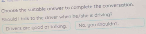 Choose the suitable answer to complete the conversation.
Should I talk to the driver when he/she is driving?
Drivers are good at talking. No, you shouldn't.