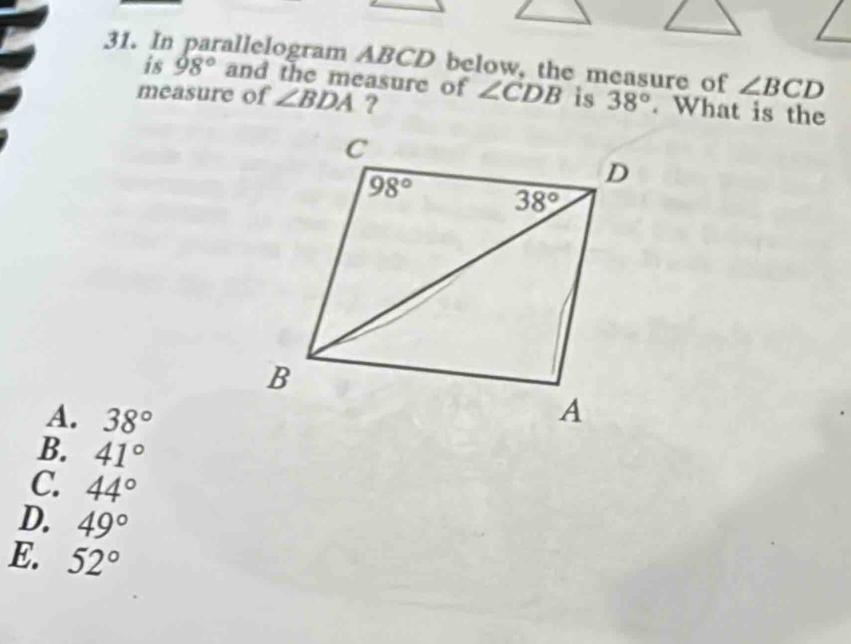 In parallelogram ABCD below, the measure of ∠ BCD
is 98° and the measure of
measure of ∠ BDA ? ∠ CDB is 38°. What is the
A. 38°
B. 41°
C 44°
D. 49°
E. 52°