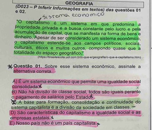 GEOGRAFIA
(D023 - P Inferir Informações em textos) das questões 01
e 02.
"O capitalismo é um sistema em que predomina a
propriedade privada e a busca constante pelo lucão e pela
acumulação de capital, que se manifesta na forma de bens e
dinheiro. Apesar de ser considerado um sistema econômico,
o capitalismo estende-se aos campos políticos, sociais,
culturais, éticos e muitos outros, compondo quase que a
totalidade do espaço geográfico.''
(https://brasilescola.uol.com.br/o-que-e/geografia/o-que-e-capitalismo.htm)
Questão 01. Sobre esse sistema econômico, assinale a
alternativa correta.
A) É um sistema econômico que permite uma igualdade social
consolidada.
B) Não há divisão de classe social, todos são iguais perante
o pagamento de salários pelo Estado:
( A base para formação, consolidação e continuidade do
sistema capitalista é a divisão da sociedade em classes.
D) São características do capitalismo a igualdade social e as
empresas estatais.
E) Nosso país não é um país capitalista.