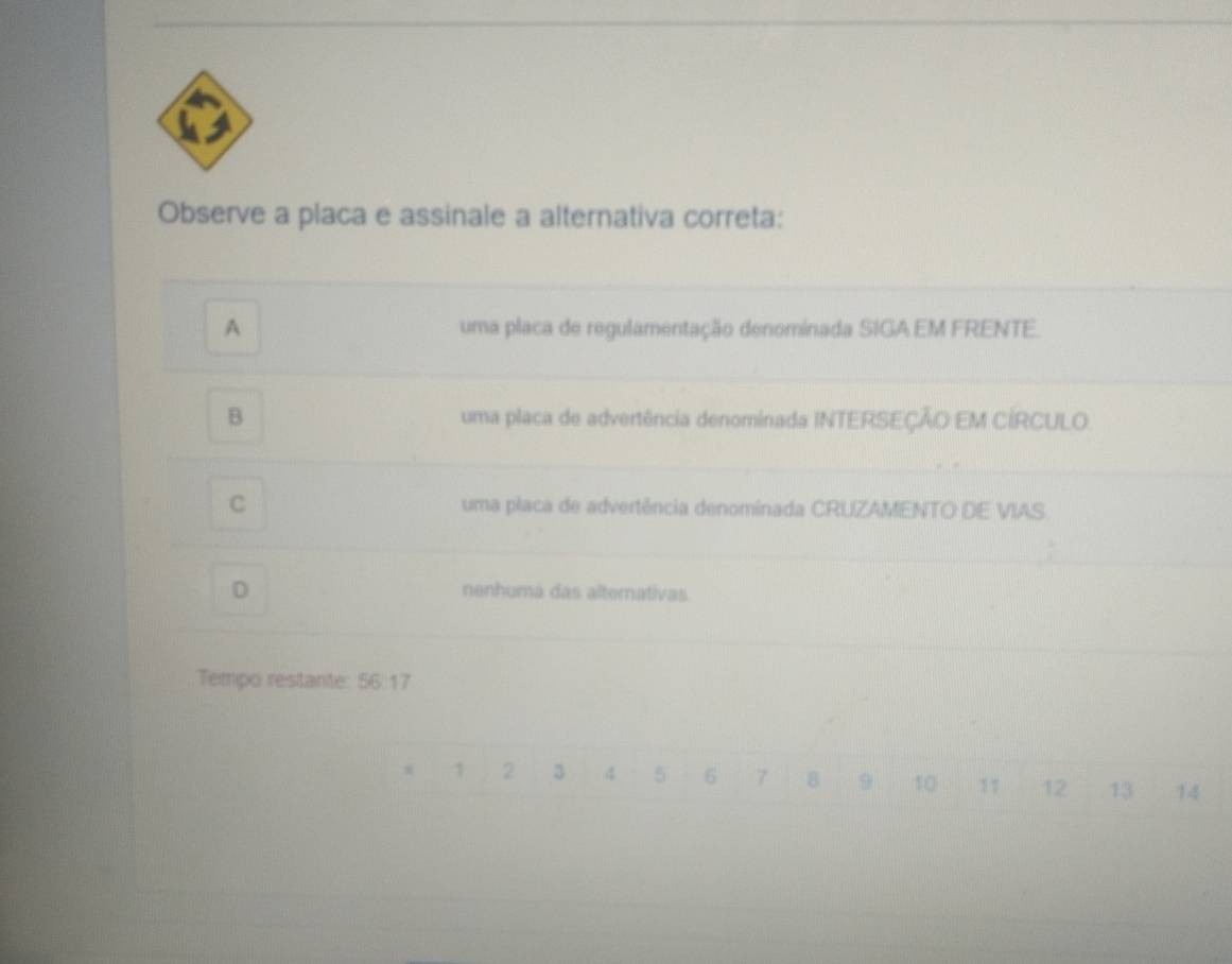 Observe a placa e assinale a alternativa correta:
A uma placa de regulamentação denominada SIGA EM FRENTE.
B uma placa de advertência denominada INTERSEÇÃO EM CÍRCULO
C uma placa de advertência denominada CRUZAMENTO DE VIAS
D
nenhumá das alternativas.
Tempo restante: 56:17
1 2 3 4 5 - 6 7 8 9 10 11 12 13 14