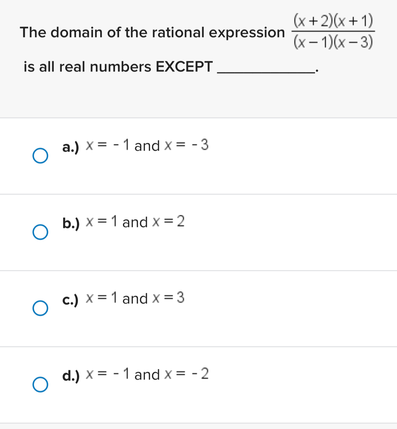 The domain of the rational expression  ((x+2)(x+1))/(x-1)(x-3) 
is all real numbers EXCEPT_
.
a.) x=-1 and x=-3
b.) x=1 and x=2
c.) x=1 and x=3
d.) x=-1 and x=-2