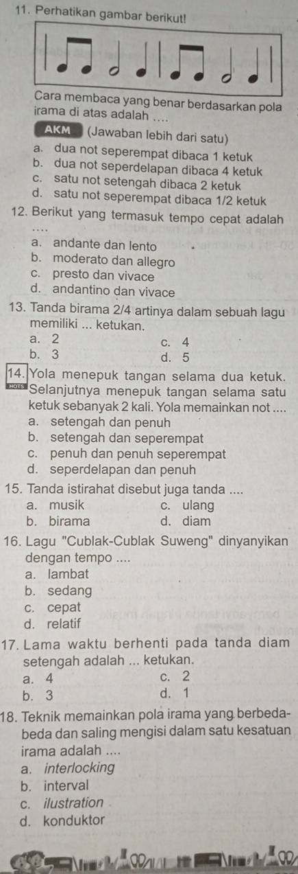 Perhatikan gambar ber
embaca yang benar berdasarkan pola
irama di atas adalah ....
AKM (Jawaban lebih dari satu)
a. dua not seperempat dibaca 1 ketuk
b. dua not seperdelapan dibaca 4 ketuk
c. satu not setengah dibaca 2 ketuk
d. satu not seperempat dibaca 1/2 ketuk
12. Berikut yang termasuk tempo cepat adalah
a. andante dan lento
b. moderato dan allegro
c. presto dan vivace
d. andantino dan vivace
13. Tanda birama 2/4 artinya dalam sebuah lagu
memiliki ... ketukan.
a. 2
C. 4
b. 3 d. 5
14. Yola menepuk tangan selama dua ketuk.
Selanjutnya menepuk tangan selama satu
ketuk sebanyak 2 kali. Yola memainkan not ....
a. setengah dan penuh
b. setengah dan seperempat
c. penuh dan penuh seperempat
d. seperdelapan dan penuh
15. Tanda istirahat disebut juga tanda ....
a. musik c. ulang
b. birama d. diam
16. Lagu "Cublak-Cublak Suweng" dinyanyikan
dengan tempo ....
a. lambat
b. sedang
c. cepat
d. relatif
17. Lama waktu berhenti pada tanda diam
setengah adalah ... ketukan.
a. 4 c. 2
b. 3 d. 1
18. Teknik memainkan pola irama yang berbeda-
beda dan saling mengisi dalam satu kesatuan
irama adalah ....
a. interlocking
b. interval
c. ilustration 
d. konduktor
9