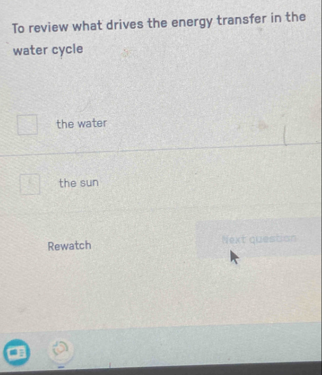 To review what drives the energy transfer in the
water cycle
the water
the sun
Rewatch Next question