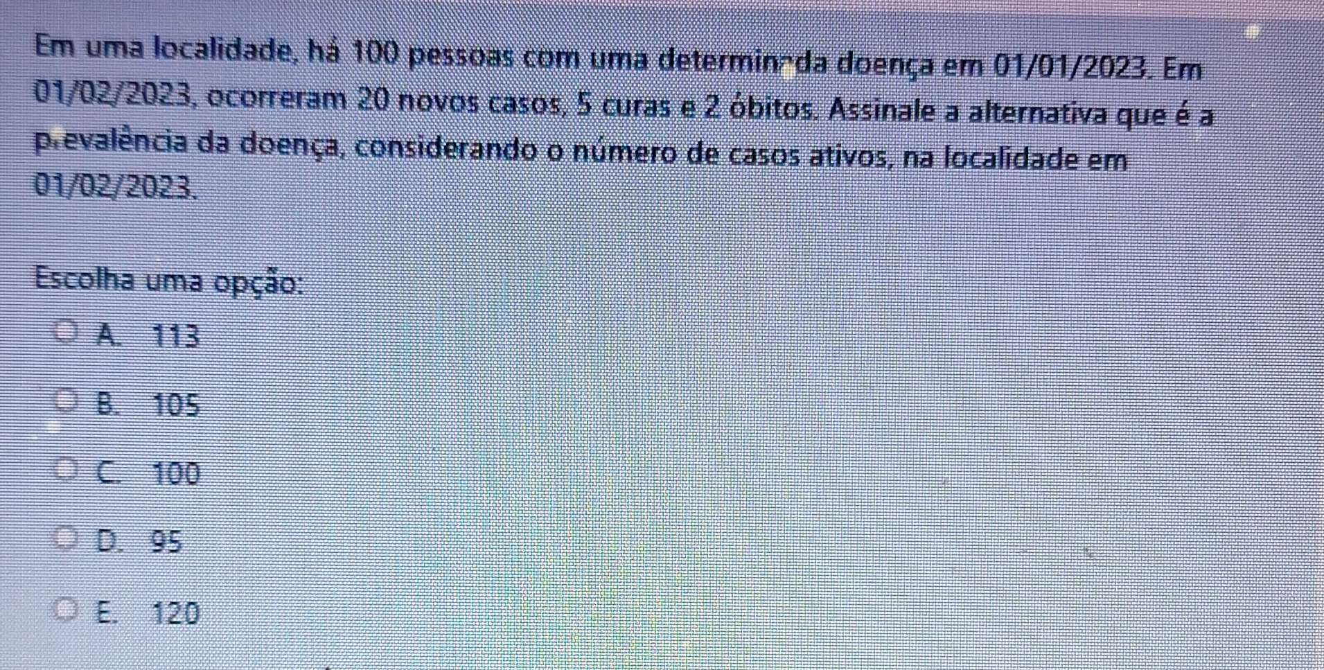 Em uma localidade, há 100 pessoas com uma determinada doença em 01/01/2023. Em
01/02/2023, ocorreram 20 novos casos, 5 curas e 2 óbitos. Assinale a alternativa que é a
prevalência da doença, considerando o número de casos ativos, na localidade em
01/02/2023.
Escolha uma opção:
A. 113
B. 105
C. 100
D. 95
E. 120