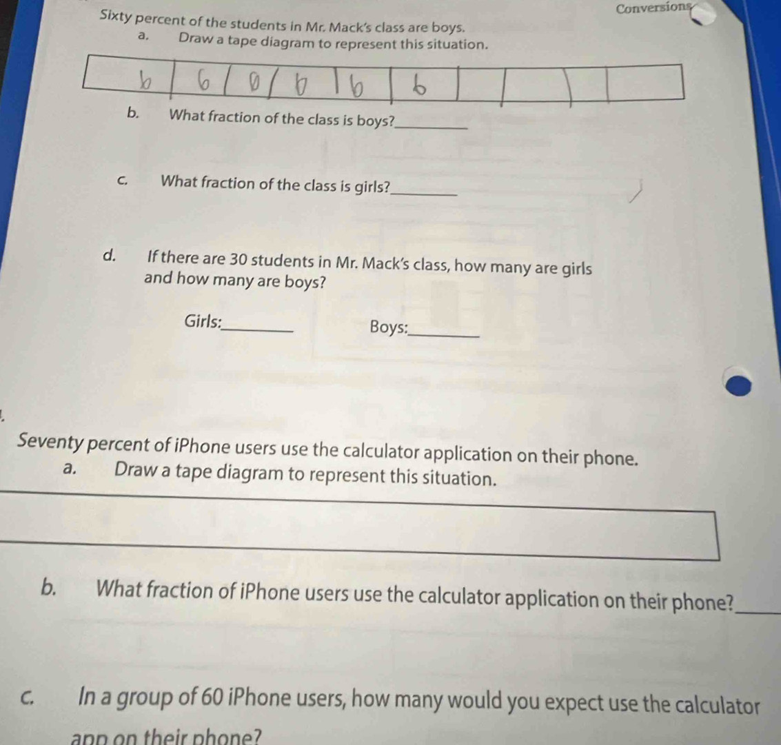 Conversions 
Sixty percent of the students in Mr. Mack's class are boys. 
a. Draw a tape diagram to represent this situation. 
b. What fraction of the class is boys?_ 
c. What fraction of the class is girls?_ 
d. If there are 30 students in Mr. Mack’s class, how many are girls 
and how many are boys? 
Girls: 
_ 
Boys:_ 
Seventy percent of iPhone users use the calculator application on their phone. 
_ 
a. Draw a tape diagram to represent this situation. 
_ 
b. What fraction of iPhone users use the calculator application on their phone?_ 
c. In a group of 60 iPhone users, how many would you expect use the calculator 
anp on their phon e?