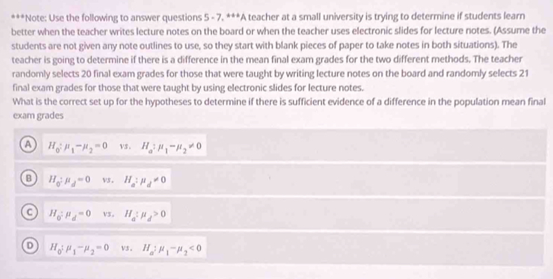 Note: Use the following to answer questions 5 - 7. ***A teacher at a small university is trying to determine if students learn
better when the teacher writes lecture notes on the board or when the teacher uses electronic slides for lecture notes. (Assume the
students are not given any note outlines to use, so they start with blank pieces of paper to take notes in both situations). The
teacher is going to determine if there is a difference in the mean final exam grades for the two different methods. The teacher
randomly selects 20 final exam grades for those that were taught by writing lecture notes on the board and randomly selects 21
final exam grades for those that were taught by using electronic slides for lecture notes.
What is the correct set up for the hypotheses to determine if there is sufficient evidence of a difference in the population mean final
exam grades
A H_0:mu _1-mu _2=0 vs. H_a:mu _1-mu _2!= 0
B H_0:mu _d=0 vs. H_a:mu _d!= 0
H_0:mu _d=0 vs。 H_a:mu _d>0
D H_0:mu _1-mu _2=0 vs . H_a:mu _1-mu _2<0</tex>