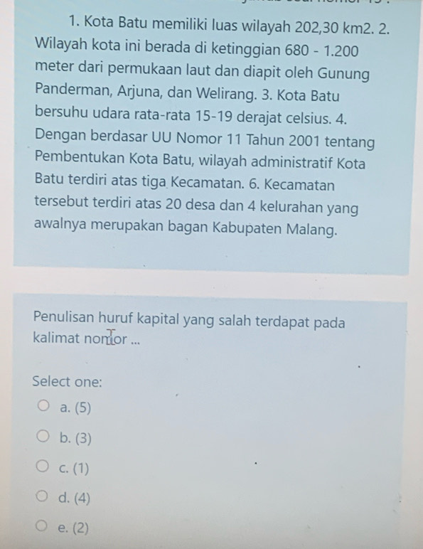 Kota Batu memiliki luas wilayah 202, 30 km2. 2.
Wilayah kota ini berada di ketinggian 680-1.20 00
meter dari permukaan laut dan diapit oleh Gunung
Panderman, Arjuna, dan Welirang. 3. Kota Batu
bersuhu udara rata-rata 15-19 derajat celsius. 4.
Dengan berdasar UU Nomor 11 Tahun 2001 tentang
Pembentukan Kota Batu, wilayah administratif Kota
Batu terdiri atas tiga Kecamatan. 6. Kecamatan
tersebut terdiri atas 20 desa dan 4 kelurahan yang
awalnya merupakan bagan Kabupaten Malang.
Penulisan huruf kapital yang salah terdapat pada
kalimat nomor ...
Select one:
a. (5)
b. (3)
C. (1)
d. (4)
e. (2)