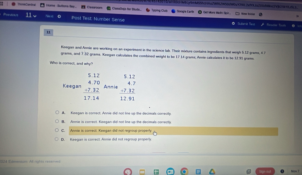 ()8)0745749d18/aHR0cHM6Ly9mMS5hcHAuZWRLZW50dW0uY29LL2xfYXJuZXIldWkvc2V25kYXt5L3
ThinkCen tra! Home - Sutions Bay... Classroom ClassDojo for Stude... Typing Club Googie Earth Get More Math! Spir...
New folder
»
Previous 11 Next Post Test: Number Sense Submit Test Reader Tools
brut
11
Keegan and Annie are working on an experiment in the science lab. Their mixture contains ingredients that weigh 5.12 grams, 4.7
grams, and 7.32 grams. Keegan calculates the combined weight to be 17.14 grams; Annie calculates it to be 12.91 grams.
Who is correct, and why?
Keegan beginarrayr 5.12 4.70 +7.32 hline 17.14endarray Annie beginarrayr 512 4.7 +7.32 hline 12.91endarray
A. Keegan is correct. Annie did not line up the decimals correctly.
B. Annie is correct. Keegan did not line up the decimals correctly.
C. Annie is correct. Keegan did not regroup properly.
D. Keegan is correct. Annie did not regroup properly.
2024 Edmentum. All rights reserved
Sign out Nov 7