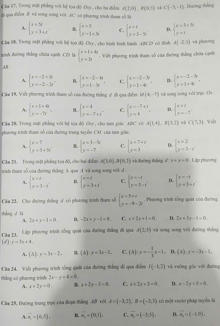 Trong mặt phẳng với hệ tọa độ Oxy, cho ba điểm A(2;0),B(0;3) và C(-3;-1). Đường thắng
đi qua điểm B và song song với AC có phương trình tham số là
A. beginarrayl x=5t y=3+tendarray. . B. beginarrayl x=5 y=1+3tendarray. . C. beginarrayl x=t y=3-5tendarray. . D. beginarrayl x=3+5t y=tendarray. .
Câu 18. Trong mặt phẳng với hệ tọa độ Oxy , cho hình bình hành ABCD có đinh A(-2;1) và phương
trình đường thắng chứa cạnh CD là beginarrayl x=1+4t y=3tendarray.. Viết phương trình tham số của đường thẳng chứa cạnh
AB .
A. beginarrayl x=-2+3t y=-2-2tendarray. . B. beginarrayl x=-2-4t y=1-3tendarray. . C. beginarrayl x=-2-3t y=1-4tendarray. . D. beginarrayl x=-2-3t y=1+4tendarray. .
Câu 19. Viết phương trình tham số của đường thẳng đ đi qua điểm M(4;-7) và song song với trục Ox .
A. beginarrayl x=1+4t y=-7tendarray. . B. beginarrayl x=4 y=-7+tendarray. . C. beginarrayl x=-7+t y=4endarray. . D. beginarrayl x=t y=-7endarray. .
Câu 20. Trong mặt phẳng với hệ tọa độ Oxy, cho tam giác ABC có A(1;4),B(3;2) và C(7;3). Viết
phương trình tham số của đường trung tuyển CM của tam giác.
A. beginarrayl x=7 y=3+5tendarray. . B. beginarrayl x=3-5t y=-7endarray. . C. beginarrayl x=7+t y=3endarray. . D. beginarrayl x=2 y=3-tendarray. .
Câu 21. Trong mặt phẳng tọa độ, cho hai điểm A(3;0),B(0;2) và đường thắng d:x+y=0 Lập phương
trình tham số của đường thắng △ quaA và song song với d .
A. beginarrayl x=t y=3-tendarray. . B. beginarrayl x=t y=3+tendarray. . C. beginarrayl x=-t y=3-tendarray. . D. beginarrayl x=-t y=3+tendarray. .
Câu 22. Cho đường thẳng đ có phương trình tham số beginarrayl x=5+t y=-9-2tendarray.. Phương trình tổng quát của đường
thắng d là
A. 2x+y-1=0. B. -2x+y-1=0. C. x+2y+1=0. D. 2x+3y-1=0.
Câu 23. Lập phương trình tổng quát của đường thẳng đi qua A(2;5) và song song với đường thắng
(d): y=3x+4.
A. (△ ):y=3x-2. B. (△ ):y=3x-1. C. (△ ):y=- 1/3 x-1. D. (∆) :y=-3x-1.
Câu 24. Viết phương trình tồng quát của đường thẳng đi qua điểm I(-1;2) và vuông góc với đường
thắng có phương trình 2x-y+4=0.
A. x+2y=0. B. x+2y-3=0. C. x+2y+3=0. D. x-2y+5=0
Câu 25. Đường trung trực của đoạn thắng AB với A=(-3;2),B=(-3;3) có một vectơ pháp tuyển là
A. vector n_1=(6;5). B. vector n_2=(0;1). C. vector n_3=(-3;5). D. vector n_4=(-1;0).