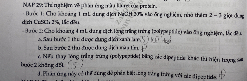 NAP 29: Thí nghiệm về phản ứng màu biuret của protein. 
- Bước 1: Cho khoảng 1 mL dung dịch NaOH 30% vào ống nghiệm, nhỏ thêm 2 - 3 giọt dung 
dịch CuSO₄ 2%, lắc đều. 
- Bước 2: Cho khoảng 4 mL dung dịch lòng trắng trứng (polypeptide) vào ống nghiệm, lắc đều. 
a. Sau bước 1 thu được dung dịch xanh lam 
b. Sau bước 2 thu được dung dịch màu tím. 
c. Nếu thay lòng trắng trứng (polypeptide) bằng các dipeptide khác thì hiện tượng sau 
bước 2 không đổi. 
d. Phản ứng này có thể dùng để phân biệt lòng trắng trứng với các dipeptide.