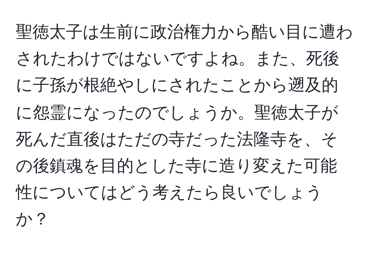 聖徳太子は生前に政治権力から酷い目に遭わされたわけではないですよね。また、死後に子孫が根絶やしにされたことから遡及的に怨霊になったのでしょうか。聖徳太子が死んだ直後はただの寺だった法隆寺を、その後鎮魂を目的とした寺に造り変えた可能性についてはどう考えたら良いでしょうか？