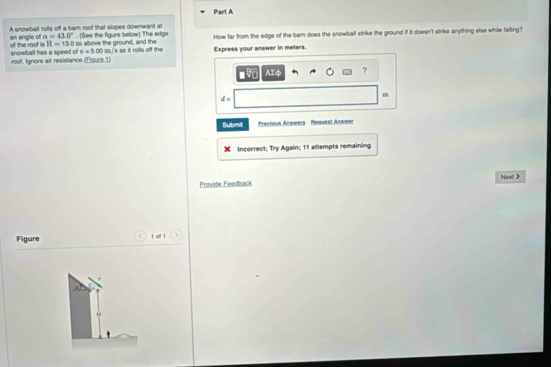 A snowball rollis off a barn roof that slopes downward at 
an angle of alpha =43.0°. (See the figure below) The edge How far from the edge of the barn does the snowball strike the ground if it doesn't strike anything else while falling? 
of the roof is H=13.0 m above the ground, and the 
snowball has a speed of v=5.00m/ s as it rolls off the Express your answer in meters. 
roof. Ignore air resistance.(Eigure_1) 
■ AΣφ 
?
d=
m
Submit Previous Answers Request Answer 
Incorrect; Try Again; 11 attempts remaining 
Next > 
Provide Feedback 
Figure 1 of 1 > 
al