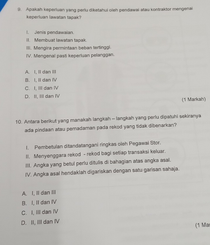 Apakah keperluan yang perlu diketahui oleh pendawai atau kontraktor mengenai
keperluan lawatan tapak?
I. Jenis pendawaian.
II. Membuat lawatan tapak.
III. Mengira permintaan beban tertinggi.
IV. Mengenal pasti keperluan pelanggan.
A. I, II dan III
B. I, II dan IV
C. I, IIIdan IV
D. II, III dan IV
(1 Markah)
10. Antara berikut yang manakah langkah - langkah yang perlu dipatuhi sekiranya
ada pindaan atau pemadaman pada rekod yang tidak dibenarkan?
I. Pembetulan ditandatangani ringkas oleh Pegawai Stor.
II. Menyenggara rekod - rekod bagi setiap transaksi keluar.
III. Angka yang betul perlu ditulis di bahagian atas angka asal.
IV. Angka asal hendaklah digariskan dengan satu garisan sahaja.
A. I, II dan III
B. I, II dan IV
C. I, III dan IV
D. II, III dan IV
(1 Ma