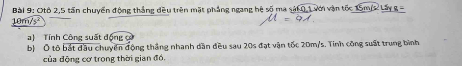 Otô 2, 5 tấn chuyển động thẳng đều trên mặt phẳng ngang hệ số ma sát 0, 1 với vận tốc 15m/s. Lấy g =
10n /s^2
a) Tính Công suất động cơ 
b) Ô tô bắt đầu chuyển động thẳng nhanh dần đều sau 20s đạt vận tốc 20m/s. Tính công suất trung bình 
của động cơ trong thời gian đó.