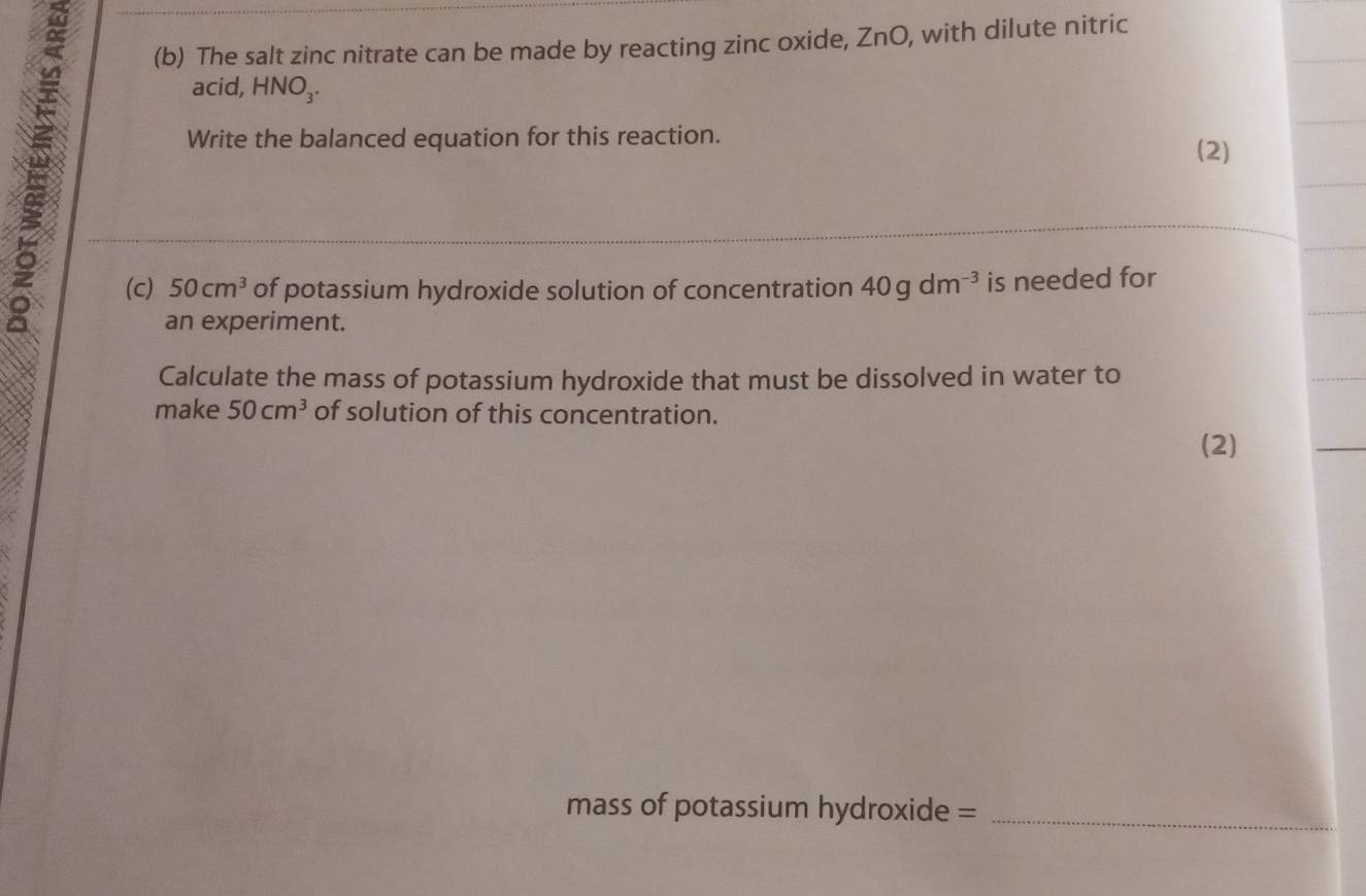 The salt zinc nitrate can be made by reacting zinc oxide, ZnO, with dilute nitric 
acid, HNO₃. 
Write the balanced equation for this reaction. 
(2) 
(c) 50cm^3 of potassium hydroxide solution of concentration 40gdm^(-3) is needed for 
an experiment. 
Calculate the mass of potassium hydroxide that must be dissolved in water to 
make 50cm^3 of solution of this concentration. 
(2) 
mass of potassium hydroxide =_