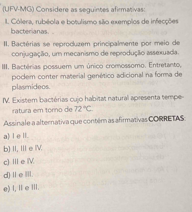 (UFV-MG) Considere as seguintes afirmativas:
1. Cólera, rubéola e botulismo são exemplos de infecções
bacterianas.
II. Bactérias se reproduzem principalmente por meio de
conjugação, um mecanismo de reprodução assexuada.
III. Bactérias possuem um único cromossomo. Entretanto,
podem conter material genético adicional na forma de
plasmídeos.
IV. Existem bactérias cujo habitat natural apresenta tempe-
ratura em torno de 72°C. 
Assinale a alternativa que contém as afirmativas CORRETAS:
a) I e Ⅱ.
b)I, I eIV.
c) Ⅲe IV.
d)ⅡeⅢ.
e) I, Ⅱ e Ⅲ.