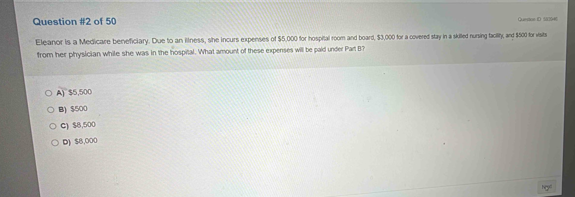 of 50 Question ID: 593946
Eleanor is a Medicare beneficiary. Due to an illness, she incurs expenses of $5,000 for hospital room and board, $3,000 for a covered stay in a skilled nursing facility, and $500 for visits
from her physician while she was in the hospital. What amount of these expenses will be paid under Part B?
A) $5,500
B) $500
C) $8,500
D) $8,000