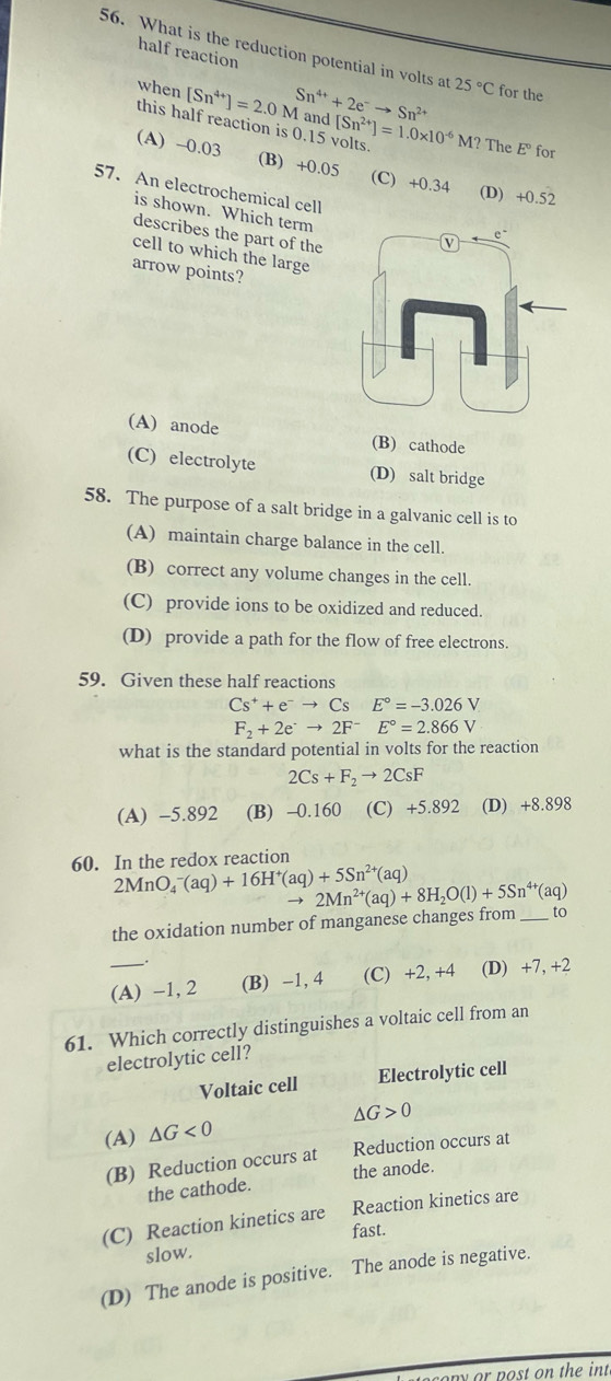 half reaction
56. What is the reduction potential in volts at 25°C for the
when [Sn^(4+)]=2.0M Sn^(4+)+2e^-to Sn^(2+) and [Sn^(2+)]=1.0* 10^(-6)M?
this half reaction is 0.15 volts
The E° for
(A) -0.03 (B) +0.05 (C) +0.34 (D) +0.52
57. An electrochemical cell
is shown. Which term
describes the part of the
cell to which the large
arrow points?
(A) anode (B) cathode
(C) electrolyte (D) salt bridge
58. The purpose of a salt bridge in a galvanic cell is to
(A) maintain charge balance in the cell.
(B) correct any volume changes in the cell.
(C) provide ions to be oxidized and reduced.
(D) provide a path for the flow of free electrons.
59. Given these half reactions
Cs^++e^-to Cs E°=-3.026V
F_2+2e^-to 2F^-E°=2.866V
what is the standard potential in volts for the reaction
2Cs+F_2to 2CsF
(A) -5.892 (B) -0.160 (C) +5.892 (D) +8.898
60. In the redox reaction
2MnO_4^(-(aq)+16H^+)(aq)+5Sn^(2+)(aq) 2Mn^(2+)(aq)+8H_2O(l)+5Sn^(4+) (aq)
the oxidation number of manganese changes from _to
_(A) -1, 2 (B) -1, 4 (C) +2, +4 (D) +7, +2
61. Which correctly distinguishes a voltaic cell from an
electrolytic cell?
Voltaic cell Electrolytic cell
△ G>0
(A) △ G<0</tex>
(B) Reduction occurs at Reduction occurs at
the cathode. the anode.
(C) Reaction kinetics are Reaction kinetics are
fast.
slow.
(D) The anode is positive. The anode is negative.