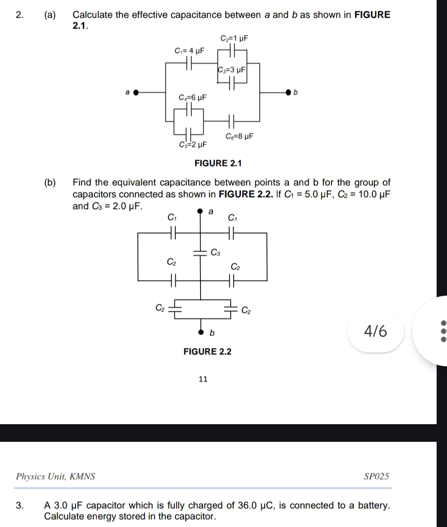 Calculate the effective capacitance between a and b as shown in FIGURE
2.1.
(b) Find the equivalent capacitance between points a and b for the group of
capacitors connected as shown in FIGURE 2.2. If C_1=5.0 μF, C_2=10.0 μF
and C_3=2.0mu F.
4/6
11
Physics Unit, KMNS SP025
3. A 3.0 μF capacitor which is fully charged of 36.0 μC, is connected to a battery.
Calculate energy stored in the capacitor.