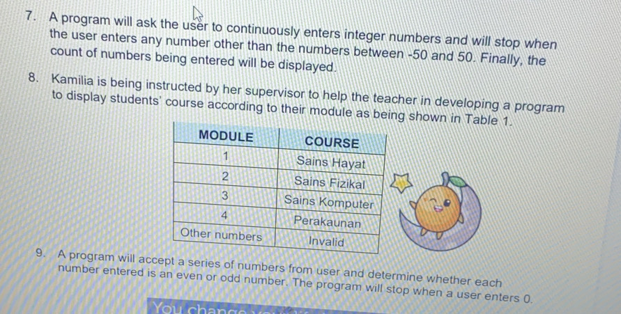 A program will ask the user to continuously enters integer numbers and will stop when 
the user enters any number other than the numbers between -50 and 50. Finally, the 
count of numbers being entered will be displayed. 
8. Kamilia is being instructed by her supervisor to help the teacher in developing a program 
to display students' course according to their module as being shown in Table 1. 
9. A program will accept a series of numbers from user and determine whether each 
number entered is an even or odd number. The program will stop when a user enters (. 
You chan g