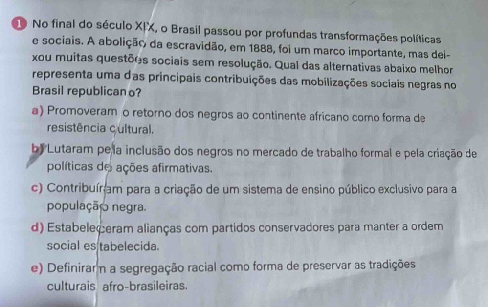 No final do século XIX, o Brasil passou por profundas transformações políticas
e sociais. A abolição da escravidão, em 1888, foi um marco importante, mas dei-
xou muitas questões sociais sem resolução. Qual das alternativas abaixo melhor
representa uma das principais contribuições das mobilizações sociais negras no
Brasil republican o?
a) Promoveram o retorno dos negros ao continente africano como forma de
resistência cultural.
b) Lutaram pe la inclusão dos negros no mercado de trabalho formal e pela criação de
políticas de ações afirmativas.
c) Contribuíram para a criação de um sistema de ensino público exclusivo para a
população negra.
d) Estabeleçeram alianças com partidos conservadores para manter a ordem
social es tabelecida.
e) Definirarm a segregação racial como forma de preservar as tradições
culturais afro-brasileiras.