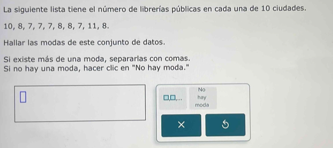 La siguiente lista tiene el número de librerías públicas en cada una de 10 ciudades.
10, 8, 7, 7, 7, 8, 8, 7, 11, 8. 
Hallar las modas de este conjunto de datos. 
Si existe más de una moda, separarlas con comas. 
Si no hay una moda, hacer clic en "No hay moda." 
No 
hay 
moda 
×