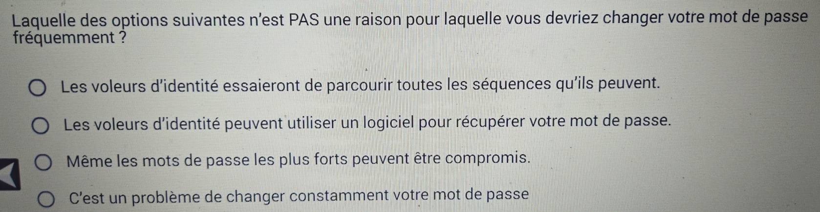 Laquelle des options suivantes n’est PAS une raison pour laquelle vous devriez changer votre mot de passe
fréquemment ?
Les voleurs d'identité essaieront de parcourir toutes les séquences qu'ils peuvent.
Les voleurs d'identité peuvent utiliser un logiciel pour récupérer votre mot de passe.
Même les mots de passe les plus forts peuvent être compromis.
C'est un problème de changer constamment votre mot de passe