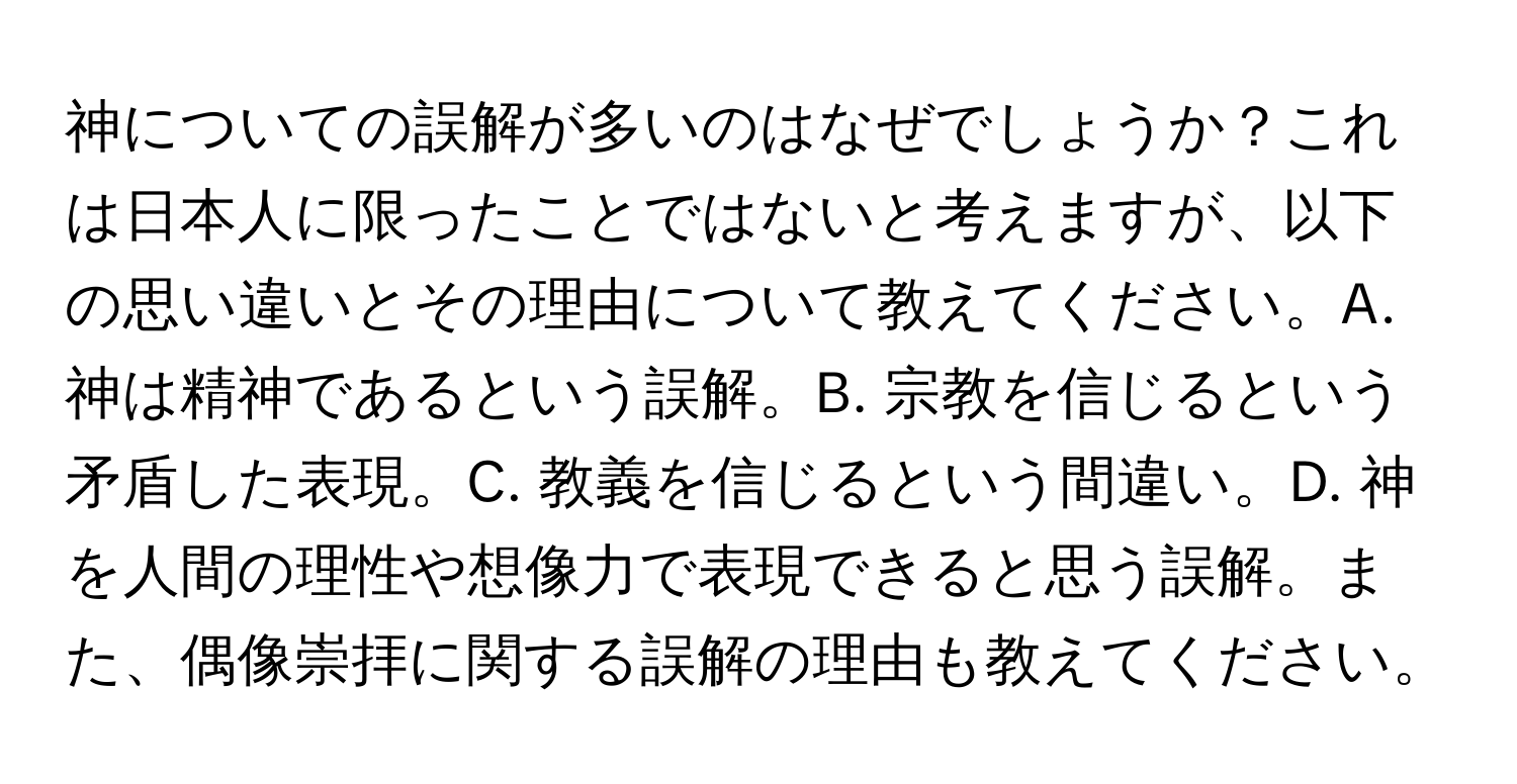 神についての誤解が多いのはなぜでしょうか？これは日本人に限ったことではないと考えますが、以下の思い違いとその理由について教えてください。A. 神は精神であるという誤解。B. 宗教を信じるという矛盾した表現。C. 教義を信じるという間違い。D. 神を人間の理性や想像力で表現できると思う誤解。また、偶像崇拝に関する誤解の理由も教えてください。