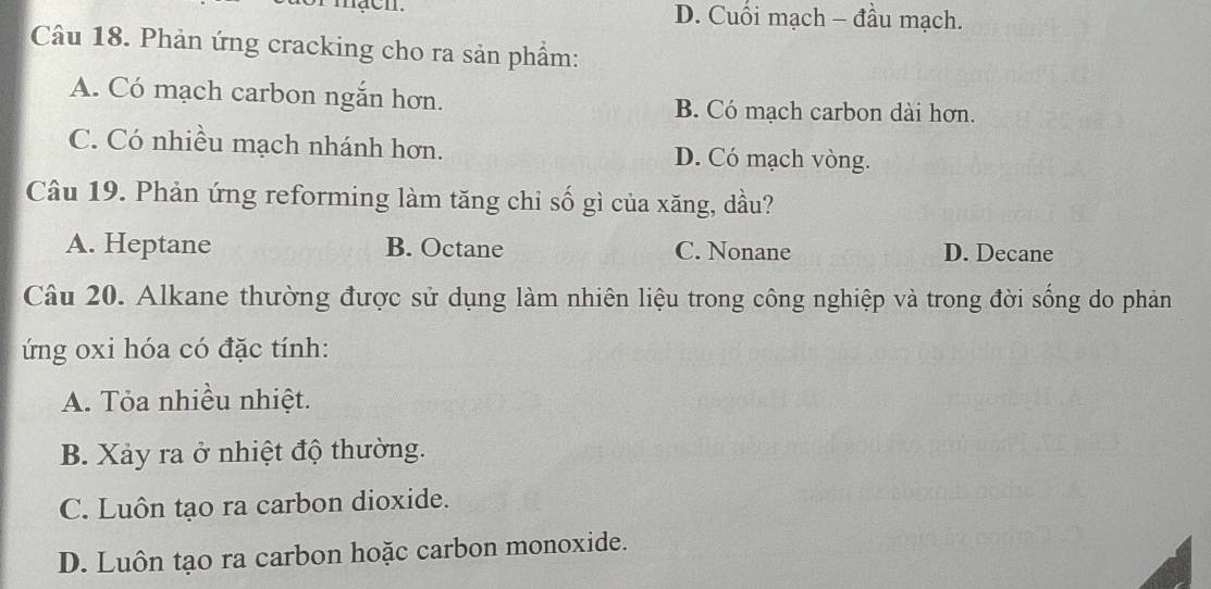 mạcn. D. Cuối mạch - đầu mạch.
Câu 18. Phản ứng cracking cho ra sản phẩm:
A. Có mạch carbon ngắn hơn. B. Có mạch carbon dài hơn.
C. Có nhiều mạch nhánh hơn. D. Có mạch vòng.
Câu 19. Phản ứng reforming làm tăng chỉ số gì của xăng, dầu?
A. Heptane B. Octane C. Nonane D. Decane
Câu 20. Alkane thường được sử dụng làm nhiên liệu trong công nghiệp và trong đời sống do phản
ứng oxi hóa có đặc tính:
A. Tỏa nhiều nhiệt.
B. Xảy ra ở nhiệt độ thường.
C. Luôn tạo ra carbon dioxide.
D. Luôn tạo ra carbon hoặc carbon monoxide.