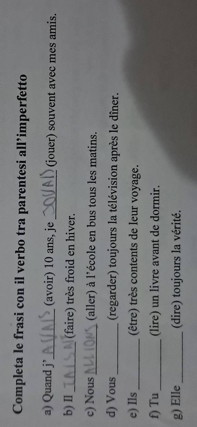 Completa le frasi con il verbo tra parentesi all’imperfetto 
a) Quand j_ (avoir) 10 ans, je _(jouer) souvent avec mes amis. 
b) Ⅱl_ (faire) très froid en hiver. 
c) Nous _(aller) à l’école en bus tous les matins. 
d) Vous _(regarder) toujours la télévision après le dîner. 
e) Ils_ (être) très contents de leur voyage. 
f) Tu _(lire) un livre avant de dormir. 
g) Elle_ (dire) toujours la vérité.