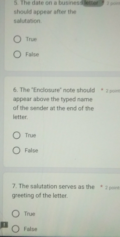 The date on a business letter 2 poin
should appear after the
salutation.
True
False
6. The "Enclosure" note should * 2 point
appear above the typed name
of the sender at the end of the
letter.
True
False
7. The salutation serves as the * 2 point
greeting of the letter.
True
!
False