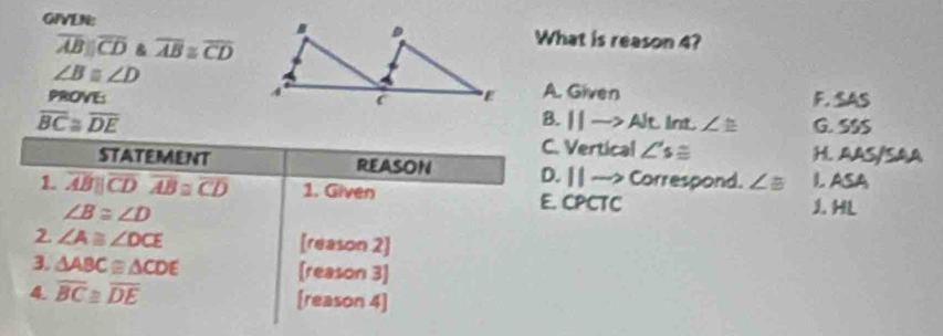 is reason 4?
overline ABparallel overline CD B overline AB≌ overline CD
∠ Bequiv ∠ D
PROVE: A. Given F. SAS
B. 11to Alt int ∠ ≌
overline BC≌ overline DE G. SSS
C. Vertical ∠ 's≌ H. AAS/SAA
STATEMENT REASON D. | | ---> Correspond. ∠ B I ASA
1. overline ABparallel overline CDoverline AB≌ overline CD 1. Given E. CPCTC
∠ B≌ ∠ D
1. HL
2 ∠ A≌ ∠ DCE [reason 2]
3. △ ABC≌ △ CDE [reason 3]
4. overline BC≌ overline DE [reason 4]