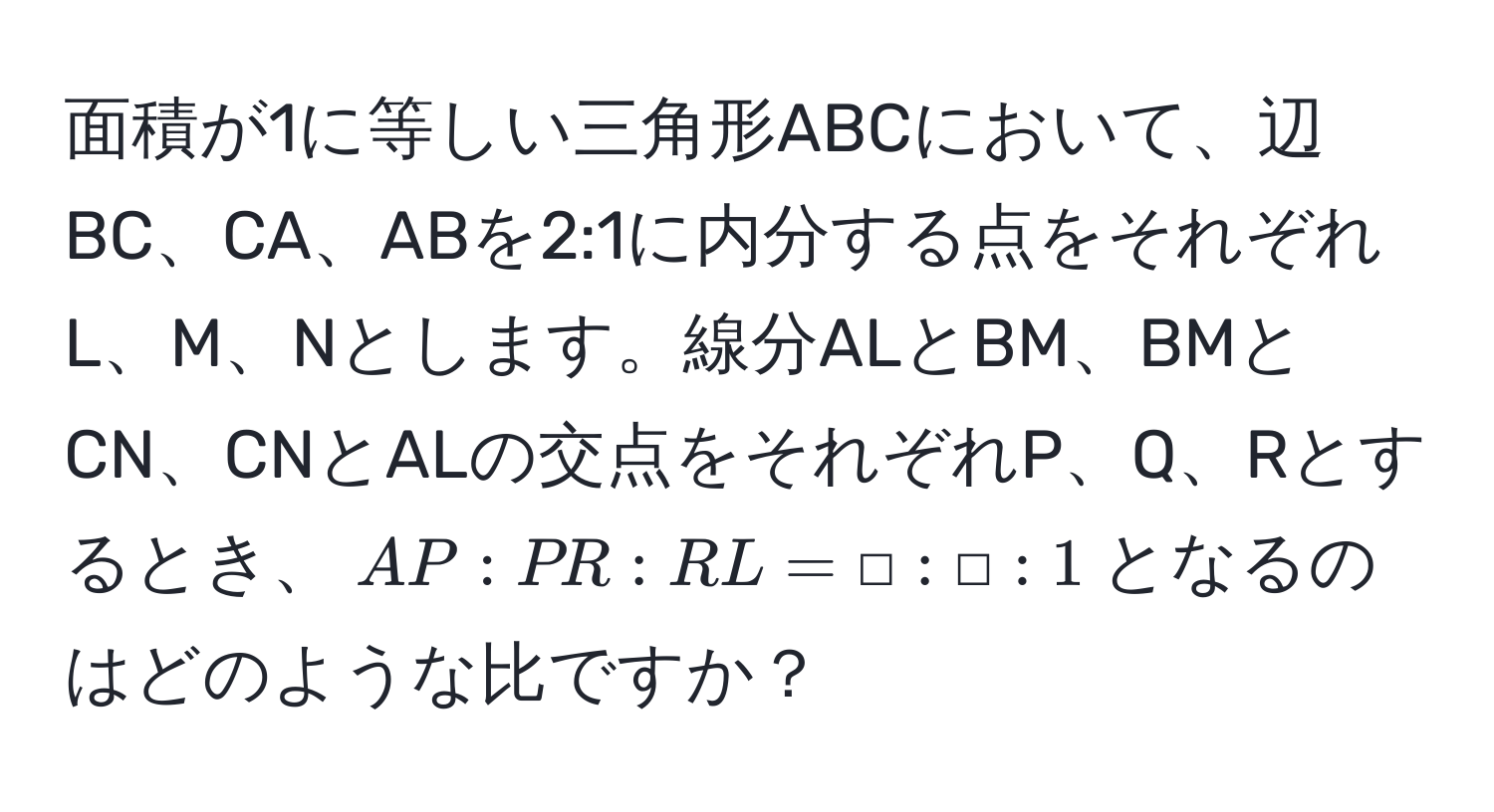 面積が1に等しい三角形ABCにおいて、辺BC、CA、ABを2:1に内分する点をそれぞれL、M、Nとします。線分ALとBM、BMとCN、CNとALの交点をそれぞれP、Q、Rとするとき、$AP : PR : RL = □ : □ : 1$となるのはどのような比ですか？