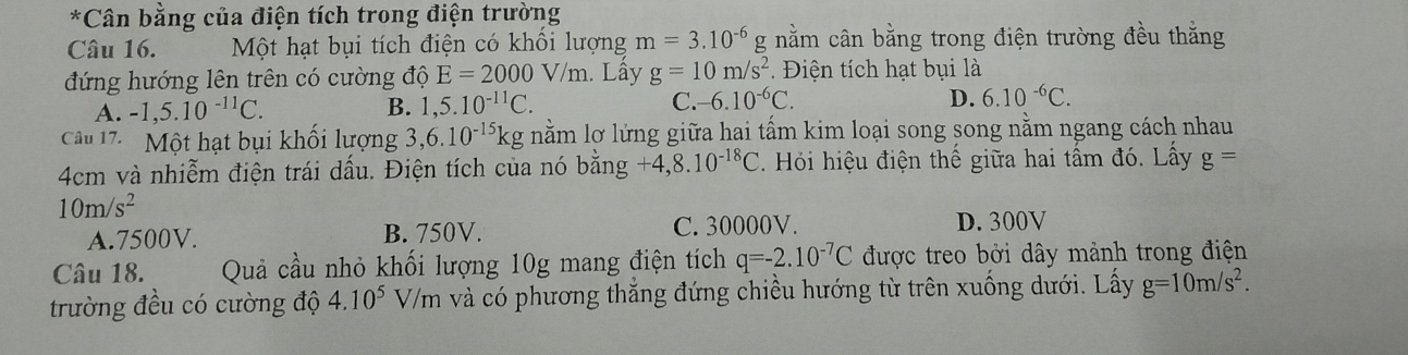 Cân bằng của điện tích trong điện trường
Câu 16. Một hạt bụi tích điện có khổi lượng m=3.10^(-6)g nằm cân bằng trong điện trường đều thắng
đứng hướng lên trên có cường độ E=2000V/m. Lây g=10m/s^2 Điện tích hạt bụi là
D.
A. -1,5.10^(-11)C. B. 1,5.10^(-11)C. C. -6.10^(-6)C. 6.10^(-6)C. 
Câu 17. Một hạt bụi khối lượng 3 ,6.10^(-15)kg nằm lỡ lửng giữa hai tấm kim loại song song nằm ngang cách nhau
4cm và nhiễm điện trái dấu. Điện tích của nó bhat ang+4,8.10^(-18)C Hi iệu điện thế giữa hai tấm đó. Lấy g=
10m/s^2
A. 7500V. B. 750V. C. 30000V. D. 300V
Câu 18. Quả cầu nhỏ khối lượng 10g mang điện tích q=-2.10^(-7)C được treo bởi dây mảnh trong điện
trường đều có cường độ 4.10^5 V/m và có phương thẳng đứng chiều hướng từ trên xuống dưới. Lấy g=10m/s^2.