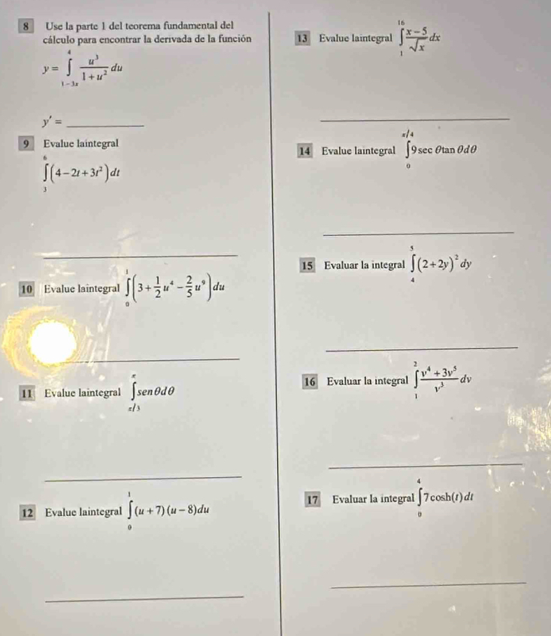 Use la parte 1 del teorema fundamental del 
cálculo para encontrar la derivada de la función 13 Evalue laintegral ∈tlimits _1^((16)frac x-5)sqrt(x)dx
y=∈tlimits _(1-3x)^4 u^3/1+u^2 du
y'= _ 
_ 
9 Evalue laintegral 
14 Evalue laintegral ∈tlimits _0^((π /4)9sec θ tan θ dθ
∈t (4-2t+3t^2))dt
_ 
_ 
_ 
15 Evaluar la integral ∈tlimits _4^(5(2+2y)^2)dy
10 Evalue laîntegral ∈tlimits _0^(1(3+frac 1)2u^4- 2/5 u^9)du
_ 
_ 
11 Evalue laintegral ∈tlimits _(x/3)^xsen θ dθ
16 Evaluar la integral ∈t _1^(2frac v^4)+3v^5v^3dv
_ 
_ 
12 Evalue laintegral ∈tlimits _0^v(u+7)(u-8)du
17 Evaluar la integral ∈tlimits _0^47cos h(t)dt
_ 
_