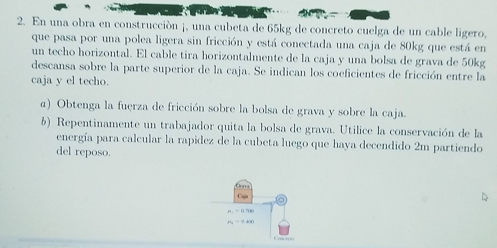 En una obra en construcción ¡, una cubeta de 65kg de concreto cuelga de un cable ligero, 
que pasa por una polea ligera sin fricción y está conectada una caja de 80kg que está en 
un techo horizontal. El cable tira horizontalmente de la caja y una bolsa de grava de 50kg
descansa sobre la parte superior de la caja. Se indican los coeficientes de fricción entre la 
caja y el techo. 
a) Obtenga la fuerza de fricción sobre la bolsa de grava y sobre la caja. 
b) Repentinamente un trabajador quita la bolsa de grava. Utilice la conservación de la 
energía para calcular la rapidez de la cubeta luego que haya decendido 2m partiendo 
del reposo. 
Chava 
Caja
mu _1=0.700
mu _4=0.400
Concreto