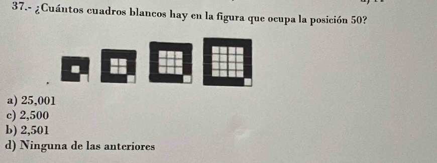 37.- ¿Cuántos cuadros blancos hay en la figura que ocupa la posición 50?
a) 25,001
c) 2,500
b) 2,501
d) Ninguna de las anteriores