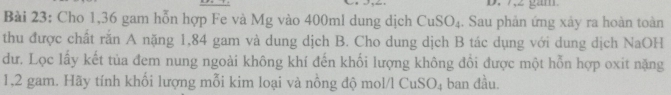 Cho 1,36 gam hỗn hợp Fe và Mg vào 400ml dung dịch CuSO_4. Sau phản ứng xảy ra hoàn toàn 
thu được chất rắn A nặng 1,84 gam và dung dịch B. Cho dung dịch B tác dụng với dung dịch NaOH 
dư. Lọc lấy kết tủa đem nung ngoài không khí đến khối lượng không đổi được một hỗn hợp oxit nặng
1,2 gam. Hãy tính khối lượng mỗi kim loại và nồng độ mol/l CuSO_4 ban đầu.