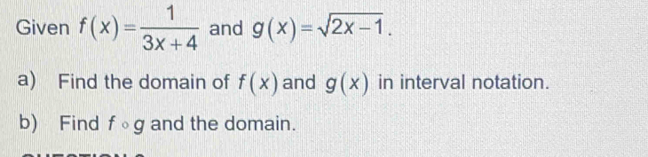 Given f(x)= 1/3x+4  and g(x)=sqrt(2x-1). 
a) Find the domain of f(x) and g(x) in interval notation. 
b) Find fcirc g and the domain.